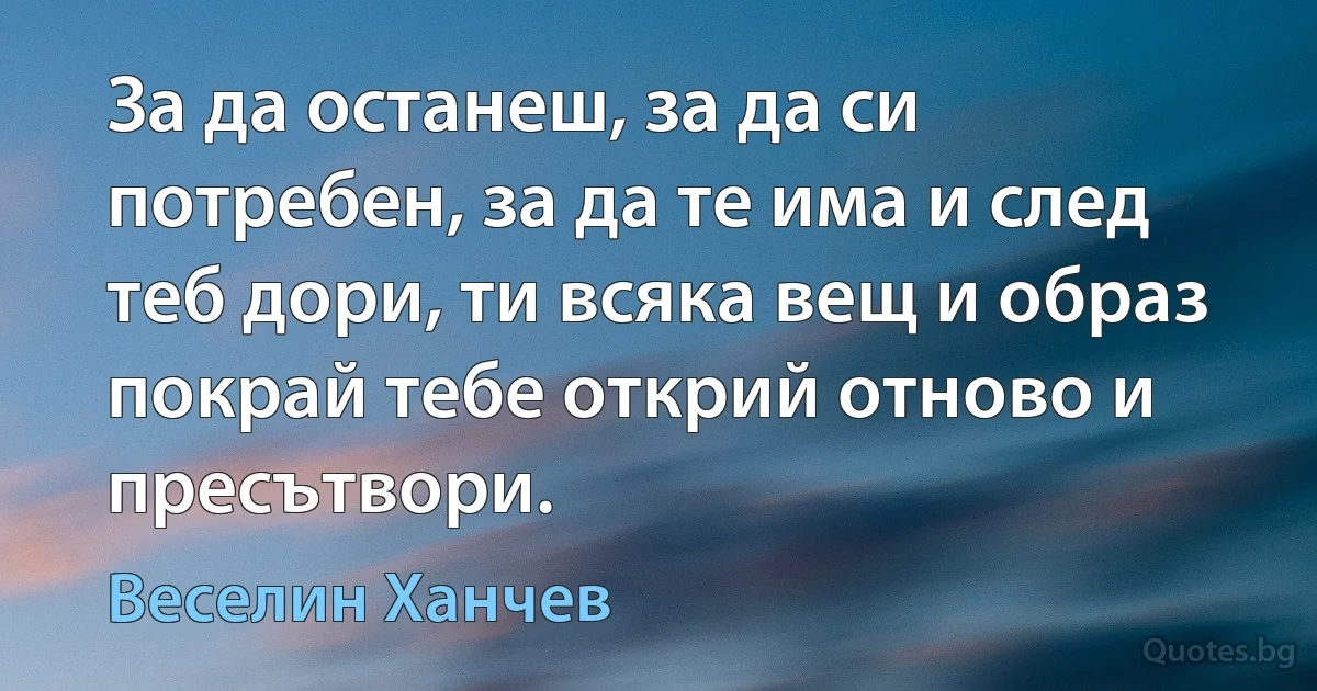 За да останеш, за да си потребен, за да те има и след теб дори, ти всяка вещ и образ покрай тебе открий отново и пресътвори. (Веселин Ханчев)