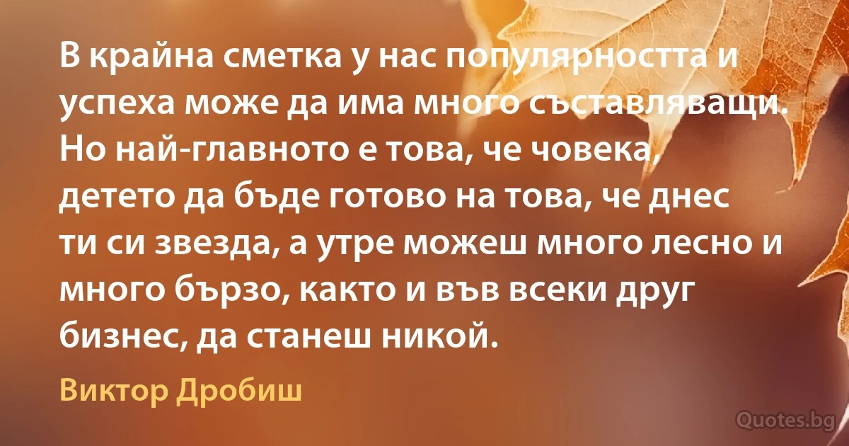 В крайна сметка у нас популярността и успеха може да има много съставляващи. Но най-главното е това, че човека, детето да бъде готово на това, че днес ти си звезда, а утре можеш много лесно и много бързо, както и във всеки друг бизнес, да станеш никой. (Виктор Дробиш)