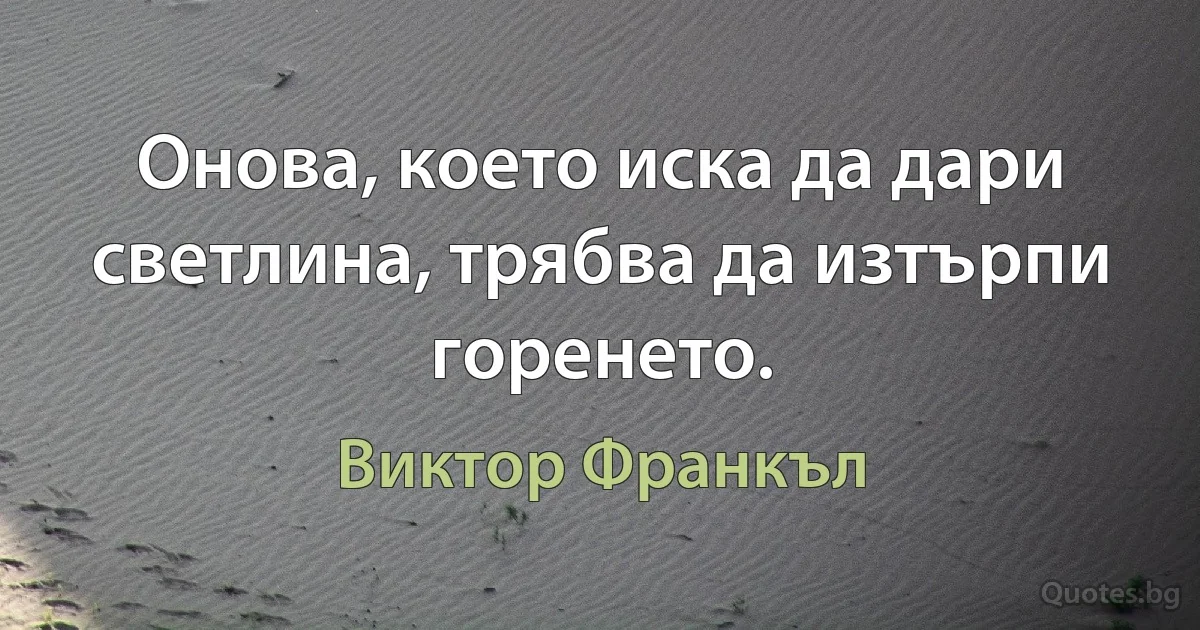 Онова, което иска да дари светлина, трябва да изтърпи горенето. (Виктор Франкъл)