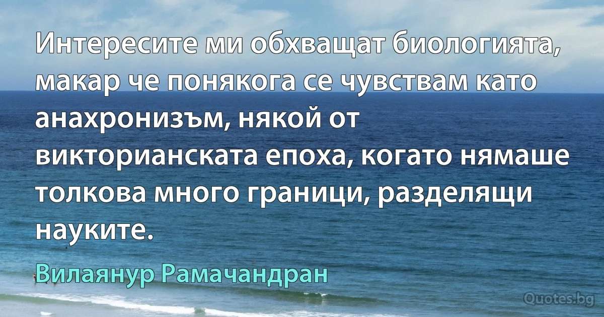 Интересите ми обхващат биологията, макар че понякога се чувствам като анахронизъм, някой от викторианската епоха, когато нямаше толкова много граници, разделящи науките. (Вилаянур Рамачандран)