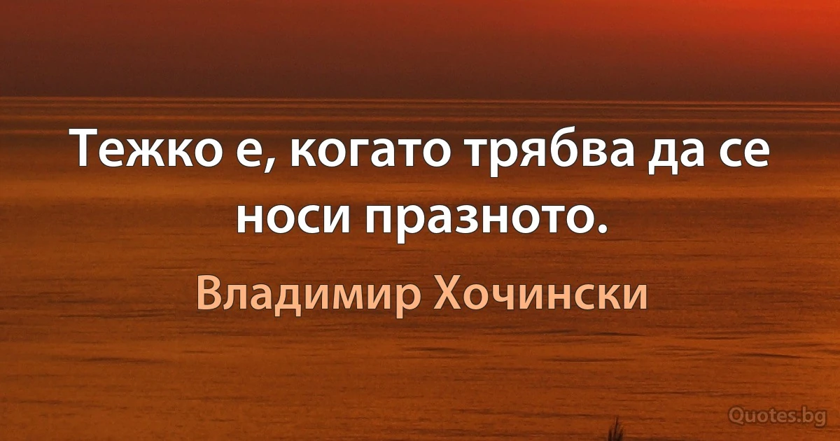 Тежко е, когато трябва да се носи празното. (Владимир Хочински)