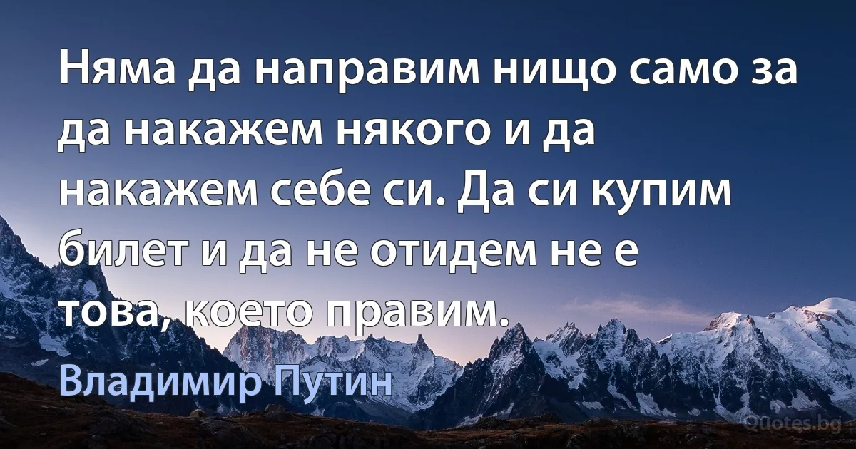 Няма да направим нищо само за да накажем някого и да накажем себе си. Да си купим билет и да не отидем не е това, което правим. (Владимир Путин)