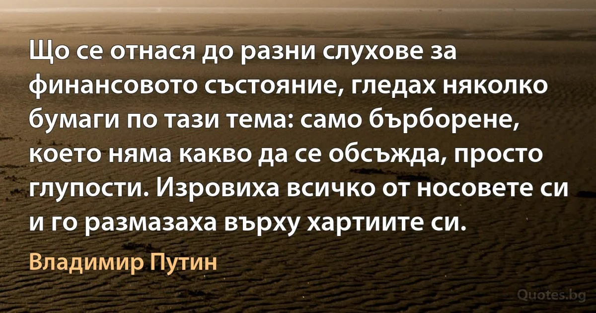 Що се отнася до разни слухове за финансовото състояние, гледах няколко бумаги по тази тема: само бърборене, което няма какво да се обсъжда, просто глупости. Изровиха всичко от носовете си и го размазаха върху хартиите си. (Владимир Путин)