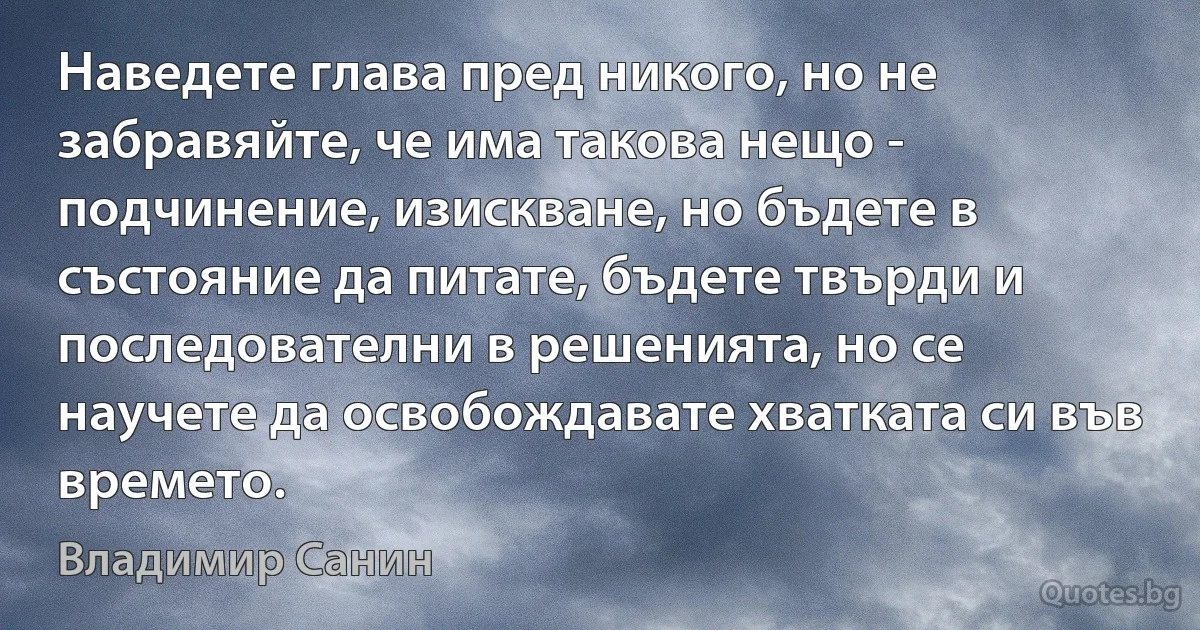 Наведете глава пред никого, но не забравяйте, че има такова нещо - подчинение, изискване, но бъдете в състояние да питате, бъдете твърди и последователни в решенията, но се научете да освобождавате хватката си във времето. (Владимир Санин)