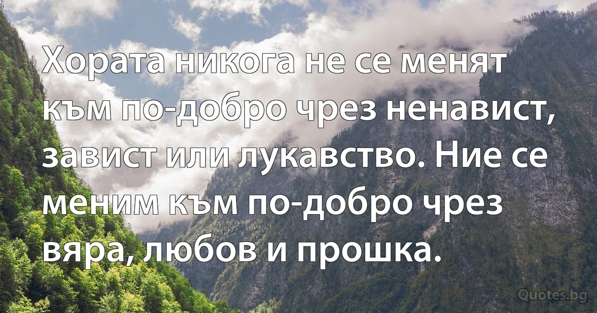 Хората никога не се менят към по-добро чрез ненавист, завист или лукавство. Ние се меним към по-добро чрез вяра, любов и прошка. (INZ BG)