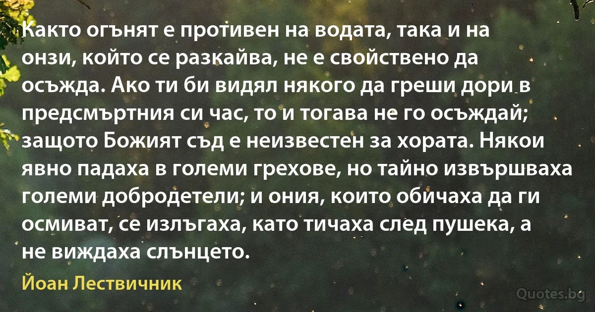 Както огънят е противен на водата, така и на онзи, който се разкайва, не е свойствено да осъжда. Ако ти би видял някого да греши дори в предсмъртния си час, то и тогава не го осъждай; защото Божият съд е неизвестен за хората. Някои явно падаха в големи грехове, но тайно извършваха големи добродетели; и ония, които обичаха да ги осмиват, се излъгаха, като тичаха след пушека, а не виждаха слънцето. (Йоан Лествичник)