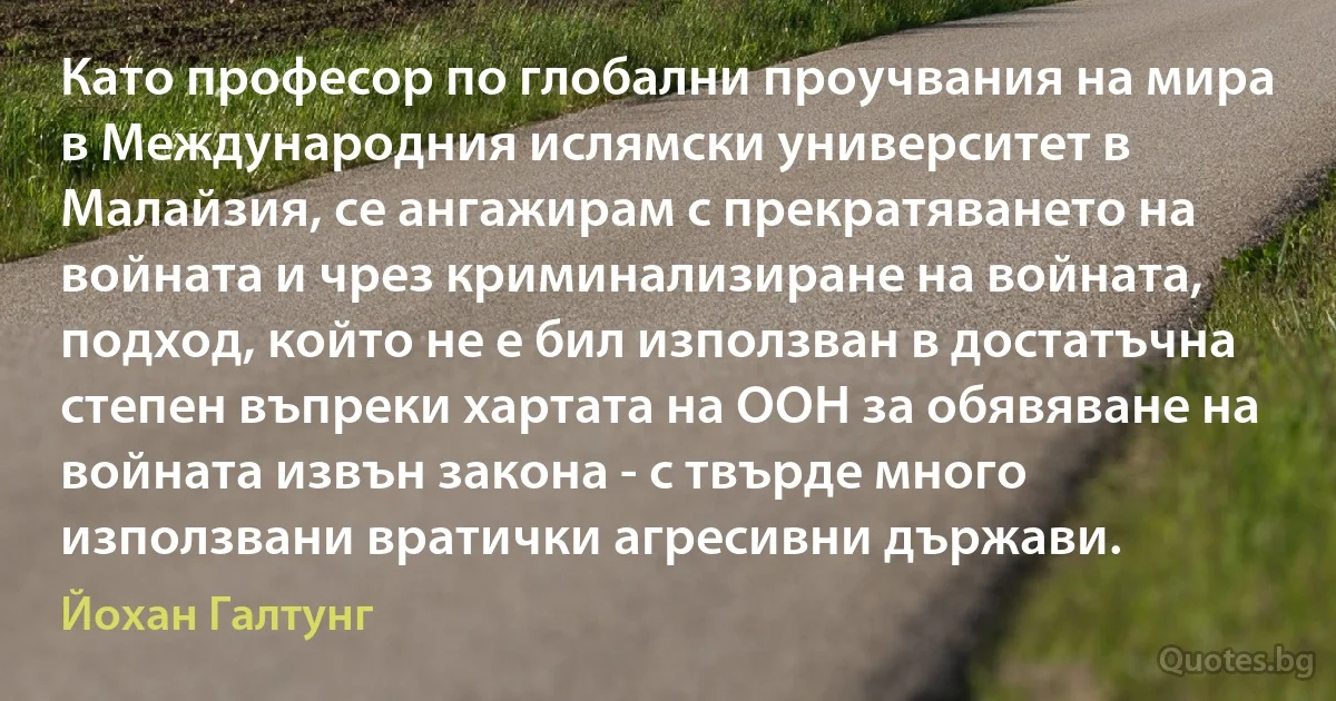 Като професор по глобални проучвания на мира в Международния ислямски университет в Малайзия, се ангажирам с прекратяването на войната и чрез криминализиране на войната, подход, който не е бил използван в достатъчна степен въпреки хартата на ООН за обявяване на войната извън закона - с твърде много използвани вратички агресивни държави. (Йохан Галтунг)