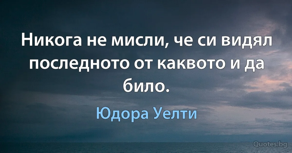 Никога не мисли, че си видял последното от каквото и да било. (Юдора Уелти)