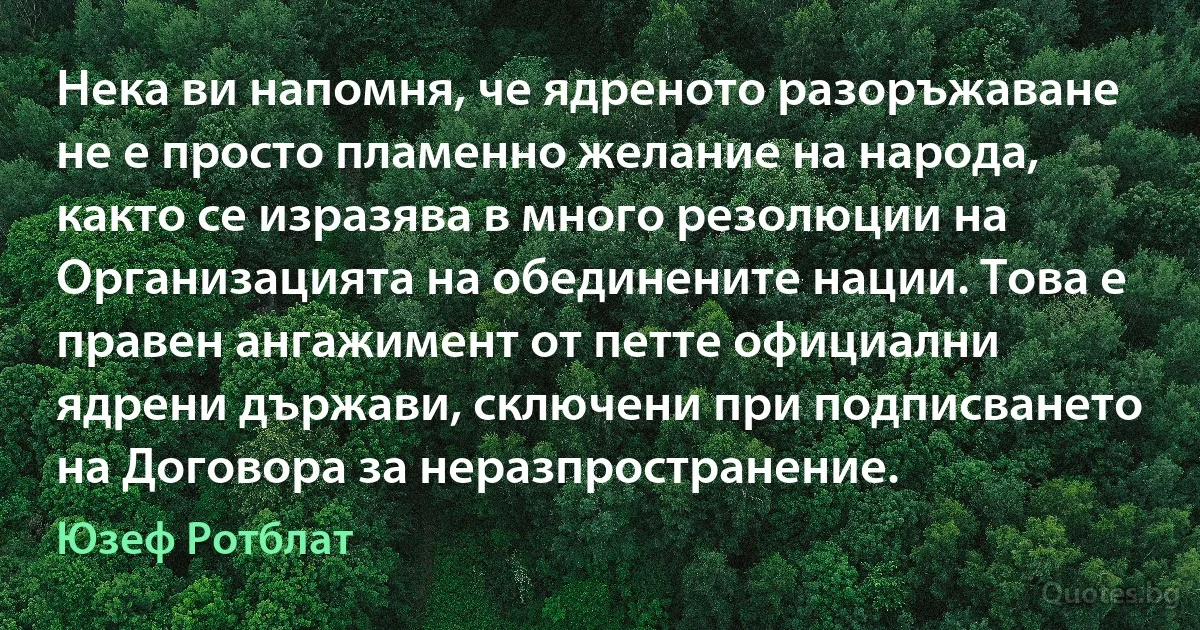 Нека ви напомня, че ядреното разоръжаване не е просто пламенно желание на народа, както се изразява в много резолюции на Организацията на обединените нации. Това е правен ангажимент от петте официални ядрени държави, сключени при подписването на Договора за неразпространение. (Юзеф Ротблат)