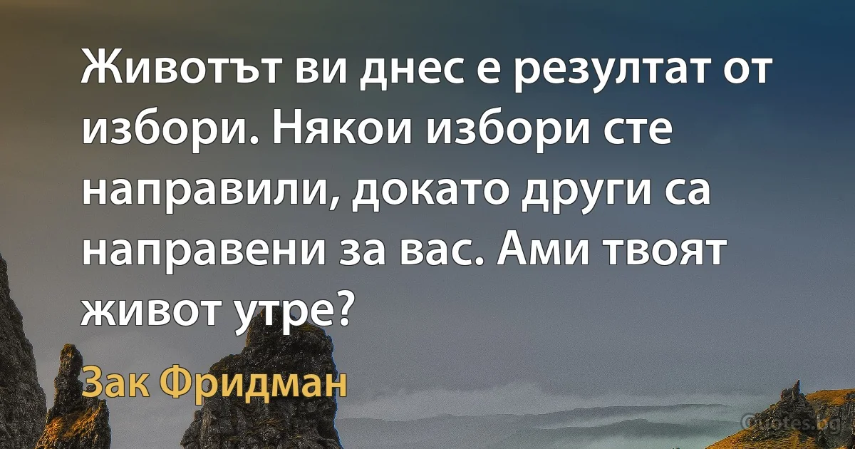 Животът ви днес е резултат от избори. Някои избори сте направили, докато други са направени за вас. Ами твоят живот утре? (Зак Фридман)