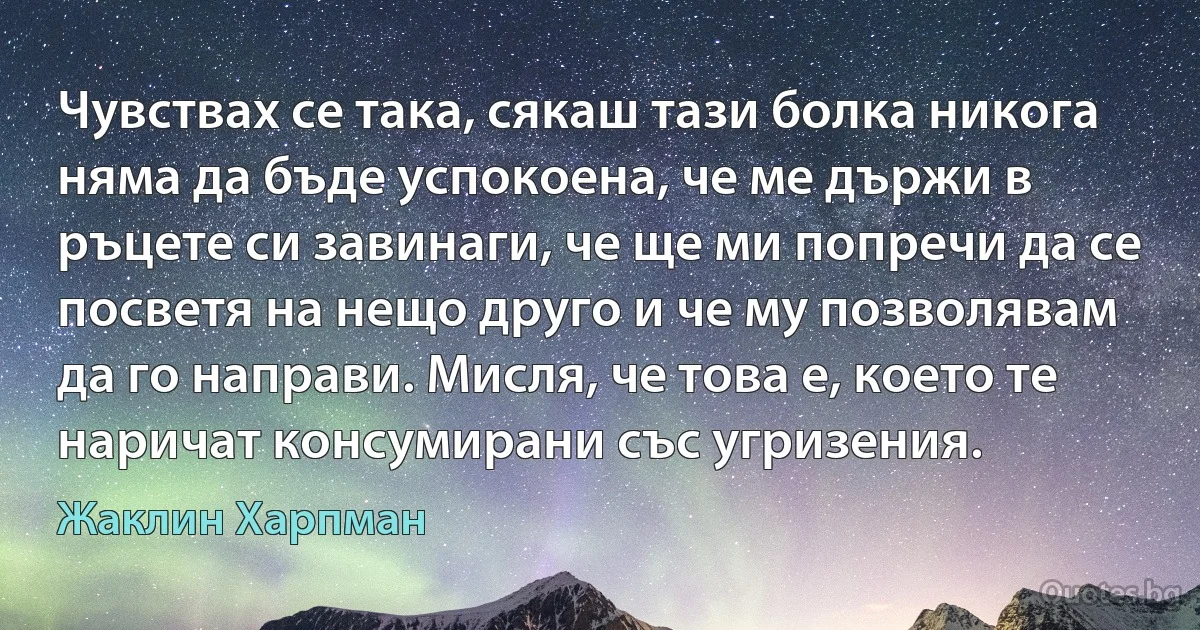 Чувствах се така, сякаш тази болка никога няма да бъде успокоена, че ме държи в ръцете си завинаги, че ще ми попречи да се посветя на нещо друго и че му позволявам да го направи. Мисля, че това е, което те наричат консумирани със угризения. (Жаклин Харпман)