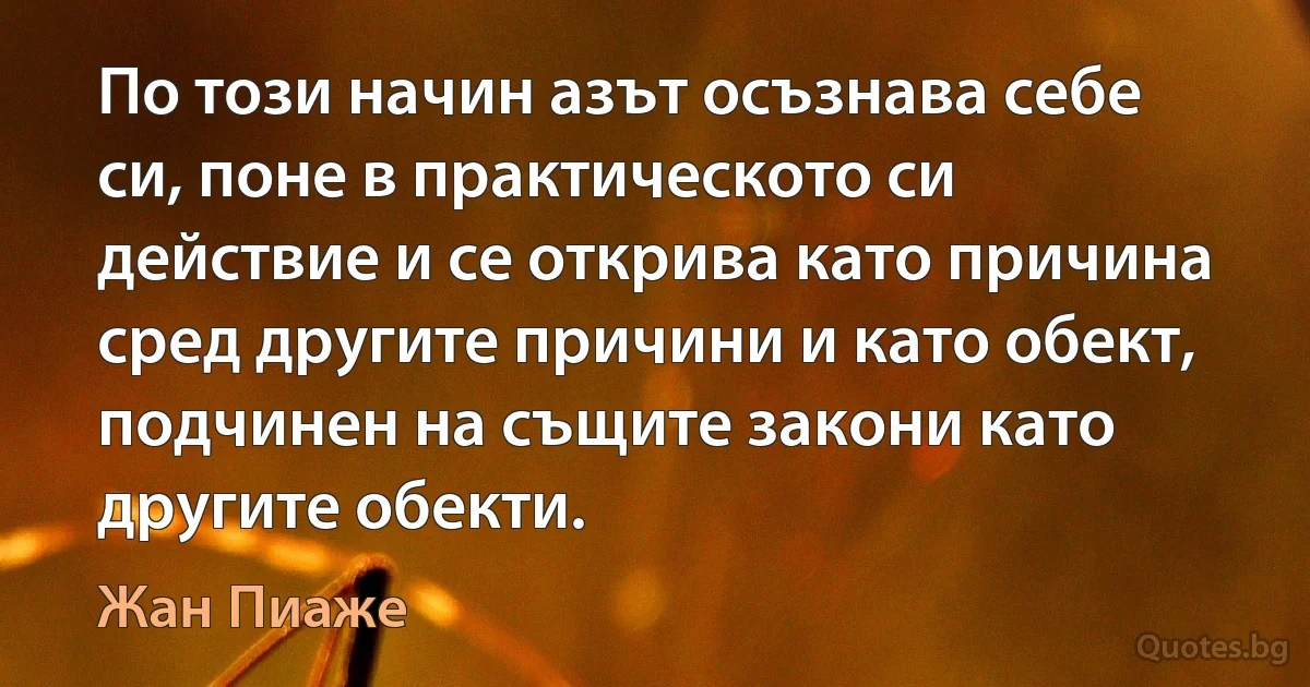 По този начин азът осъзнава себе си, поне в практическото си действие и се открива като причина сред другите причини и като обект, подчинен на същите закони като другите обекти. (Жан Пиаже)