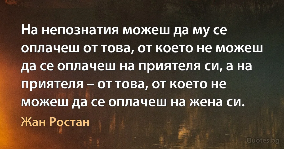 На непознатия можеш да му се оплачеш от това, от което не можеш да се оплачеш на приятеля си, а на приятеля – от това, от което не можеш да се оплачеш на жена си. (Жан Ростан)