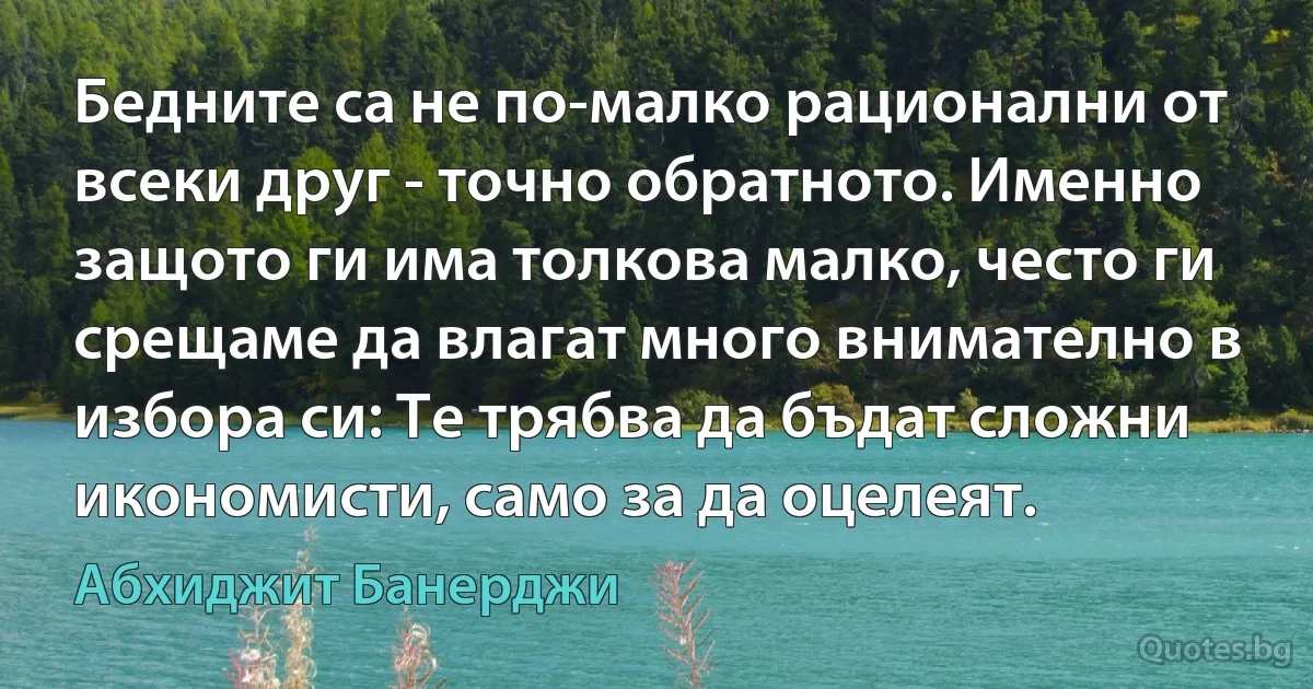 Бедните са не по-малко рационални от всеки друг - точно обратното. Именно защото ги има толкова малко, често ги срещаме да влагат много внимателно в избора си: Те трябва да бъдат сложни икономисти, само за да оцелеят. (Абхиджит Банерджи)