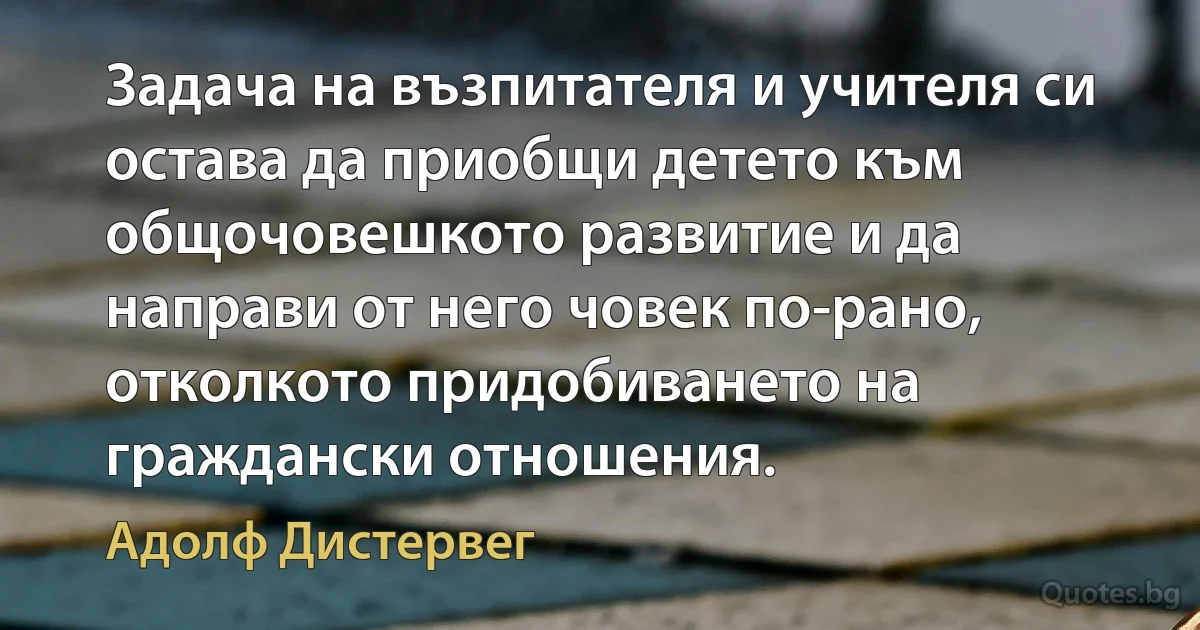 Задача на възпитателя и учителя си остава да приобщи детето към общочовешкото развитие и да направи от него човек по-рано, отколкото придобиването на граждански отношения. (Адолф Дистервег)