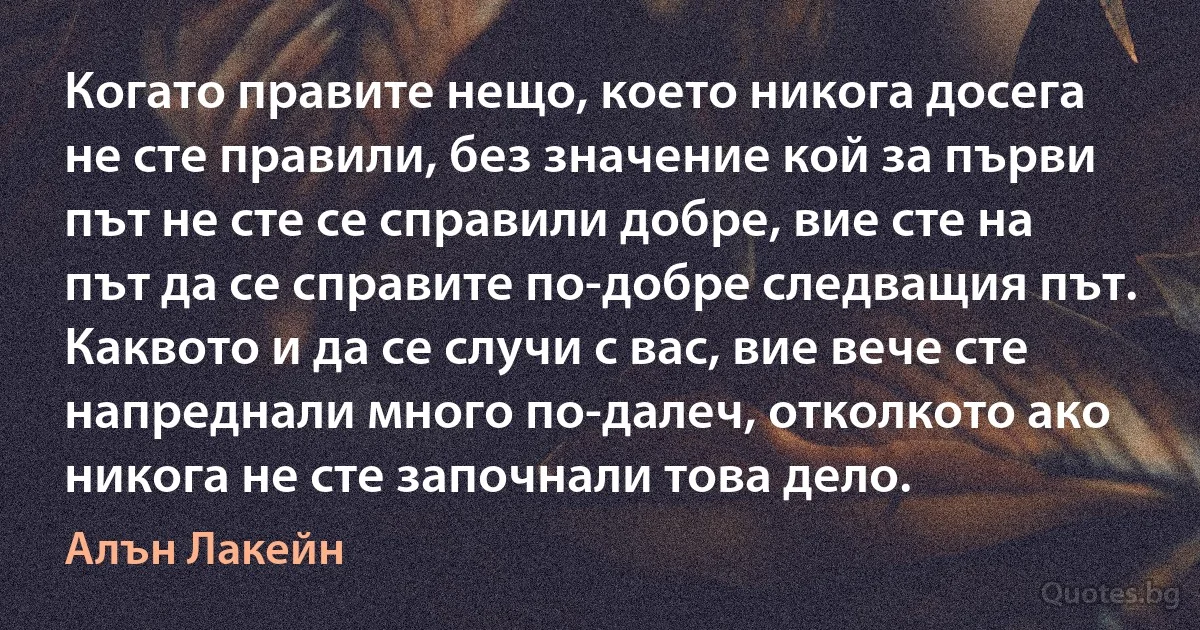 Когато правите нещо, което никога досега не сте правили, без значение кой за първи път не сте се справили добре, вие сте на път да се справите по-добре следващия път. Каквото и да се случи с вас, вие вече сте напреднали много по-далеч, отколкото ако никога не сте започнали това дело. (Алън Лакейн)