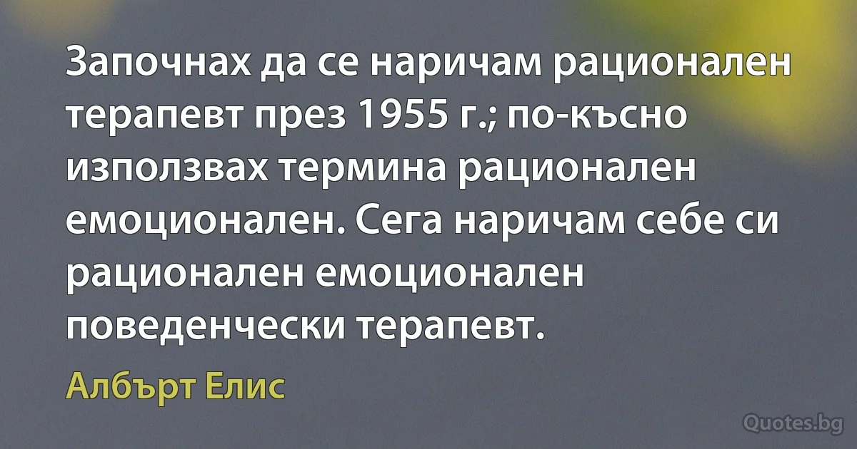 Започнах да се наричам рационален терапевт през 1955 г.; по-късно използвах термина рационален емоционален. Сега наричам себе си рационален емоционален поведенчески терапевт. (Албърт Елис)