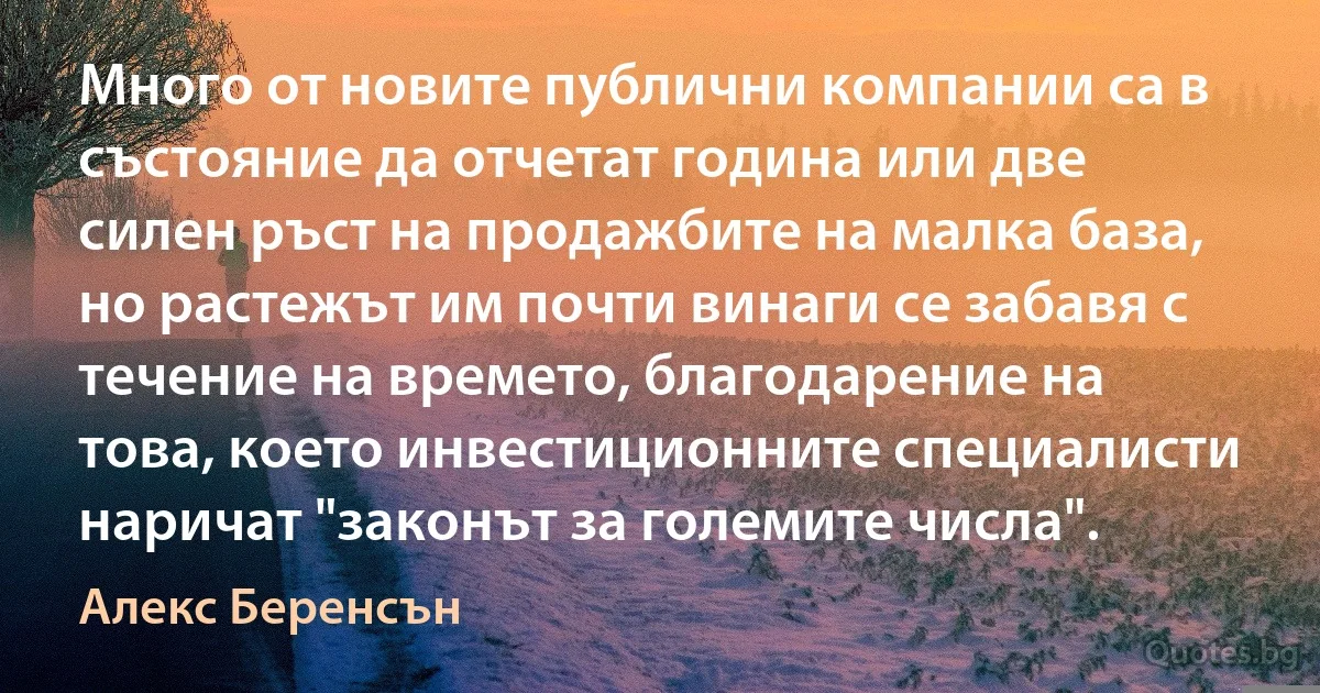 Много от новите публични компании са в състояние да отчетат година или две силен ръст на продажбите на малка база, но растежът им почти винаги се забавя с течение на времето, благодарение на това, което инвестиционните специалисти наричат "законът за големите числа". (Алекс Беренсън)