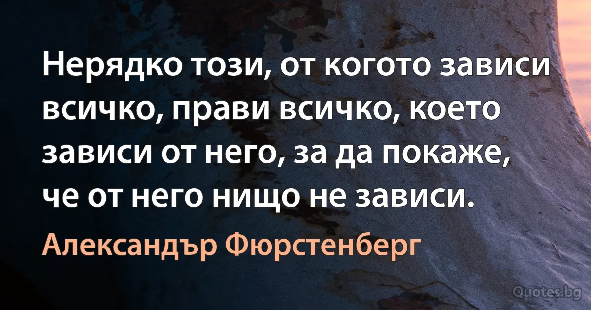 Нерядко този, от когото зависи всичко, прави всичко, което зависи от него, за да покаже, че от него нищо не зависи. (Александър Фюрстенберг)