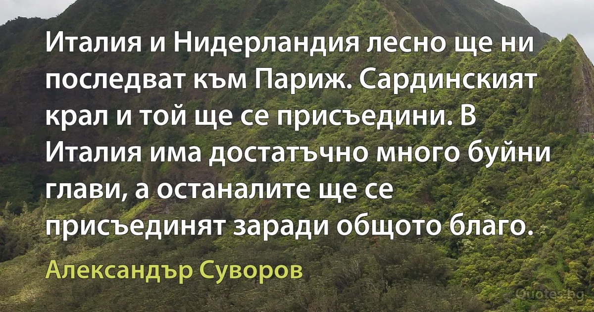 Италия и Нидерландия лесно ще ни последват към Париж. Сардинският крал и той ще се присъедини. В Италия има достатъчно много буйни глави, а останалите ще се присъединят заради общото благо. (Александър Суворов)