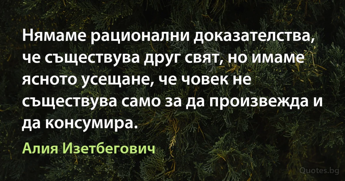 Нямаме рационални доказателства, че съществува друг свят, но имаме ясното усещане, че човек не съществува само за да произвежда и да консумира. (Алия Изетбегович)