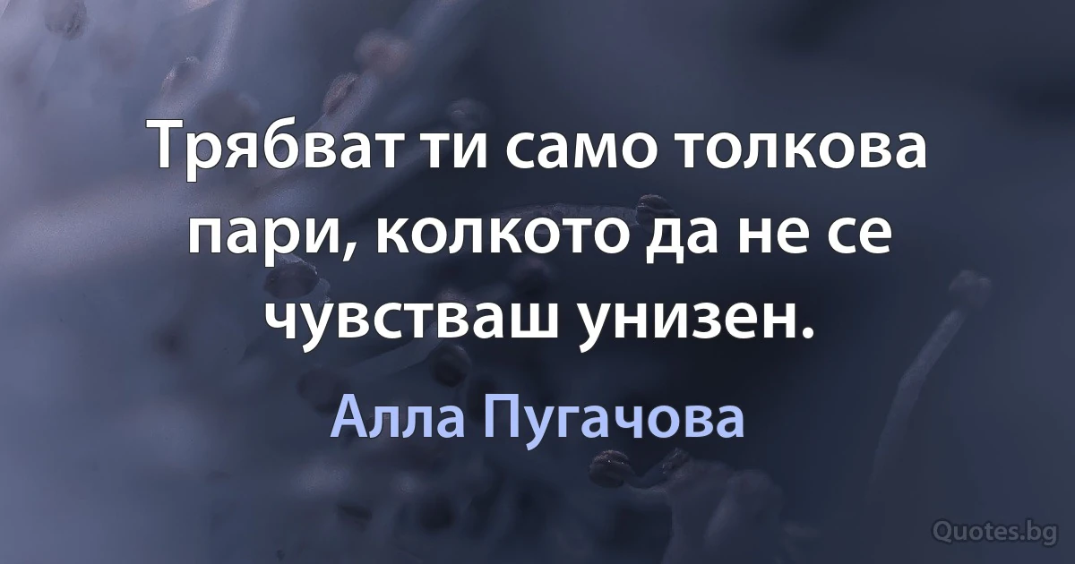 Трябват ти само толкова пари, колкото да не се чувстваш унизен. (Алла Пугачова)