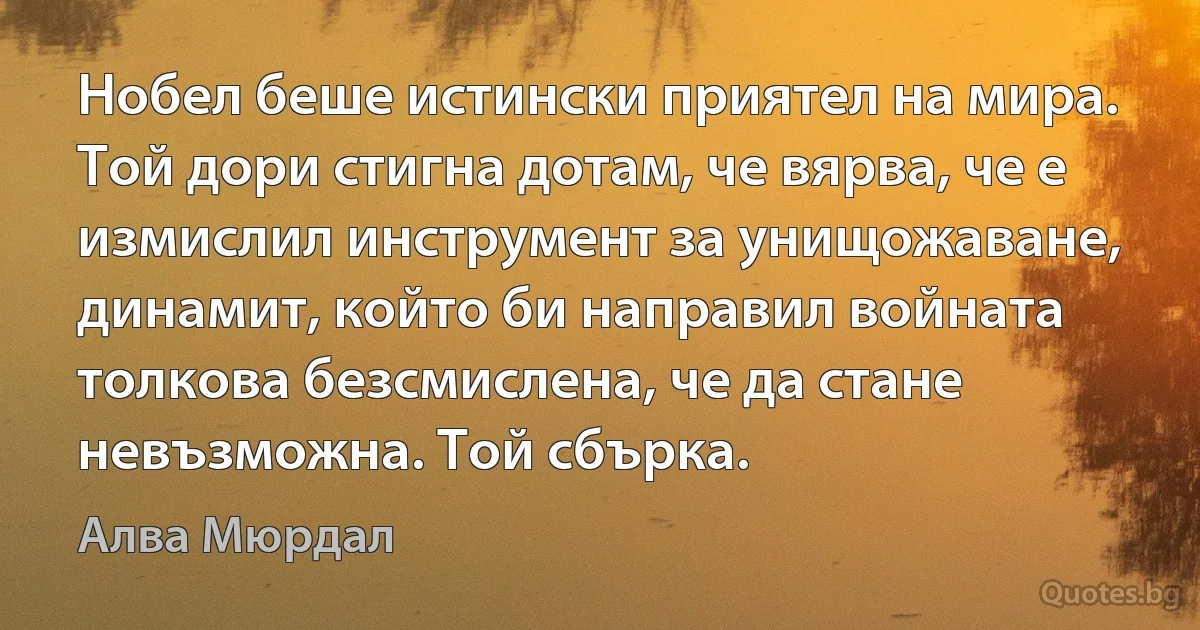 Нобел беше истински приятел на мира. Той дори стигна дотам, че вярва, че е измислил инструмент за унищожаване, динамит, който би направил войната толкова безсмислена, че да стане невъзможна. Той сбърка. (Алва Мюрдал)