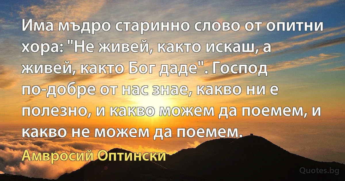 Има мъдро старинно слово от опитни хора: "Не живей, както искаш, а живей, както Бог даде". Господ по-добре от нас знае, какво ни е полезно, и какво можем да поемем, и какво не можем да поемем. (Амвросий Оптински)