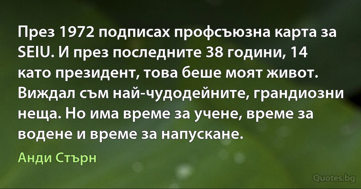 През 1972 подписах профсъюзна карта за SEIU. И през последните 38 години, 14 като президент, това беше моят живот. Виждал съм най-чудодейните, грандиозни неща. Но има време за учене, време за водене и време за напускане. (Анди Стърн)