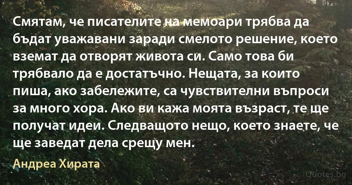 Смятам, че писателите на мемоари трябва да бъдат уважавани заради смелото решение, което вземат да отворят живота си. Само това би трябвало да е достатъчно. Нещата, за които пиша, ако забележите, са чувствителни въпроси за много хора. Ако ви кажа моята възраст, те ще получат идеи. Следващото нещо, което знаете, че ще заведат дела срещу мен. (Андреа Хирата)