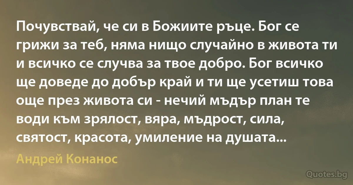 Почувствай, че си в Божиите ръце. Бог се грижи за теб, няма нищо случайно в живота ти и всичко се случва за твое добро. Бог всичко ще доведе до добър край и ти ще усетиш това още през живота си - нечий мъдър план те води към зрялост, вяра, мъдрост, сила, святост, красота, умиление на душата... (Андрей Конанос)