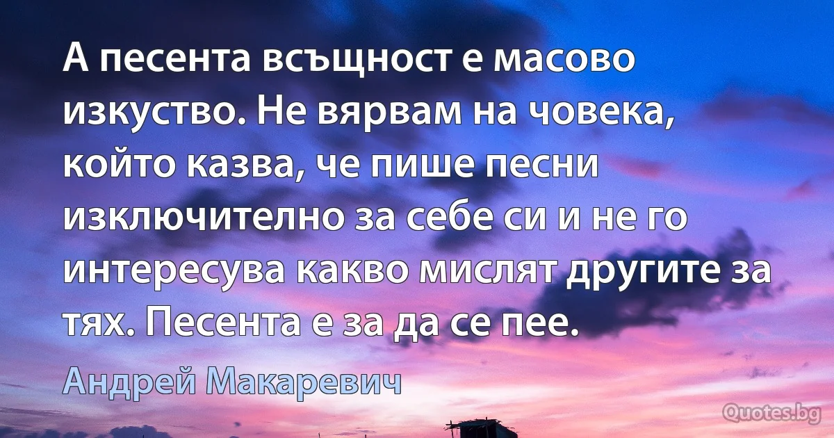 А песента всъщност е масово изкуство. Не вярвам на човека, който казва, че пише песни изключително за себе си и не го интересува какво мислят другите за тях. Песента е за да се пее. (Андрей Макаревич)