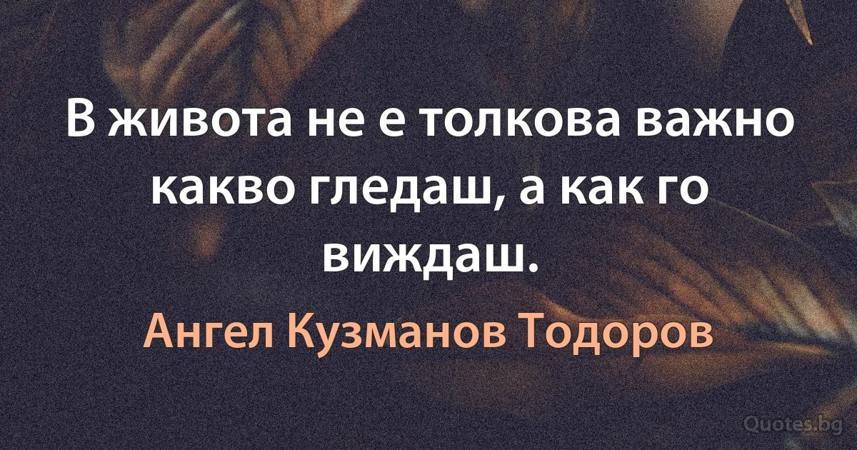 В живота не е толкова важно какво гледаш, а как го виждаш. (Ангел Кузманов Тодоров)