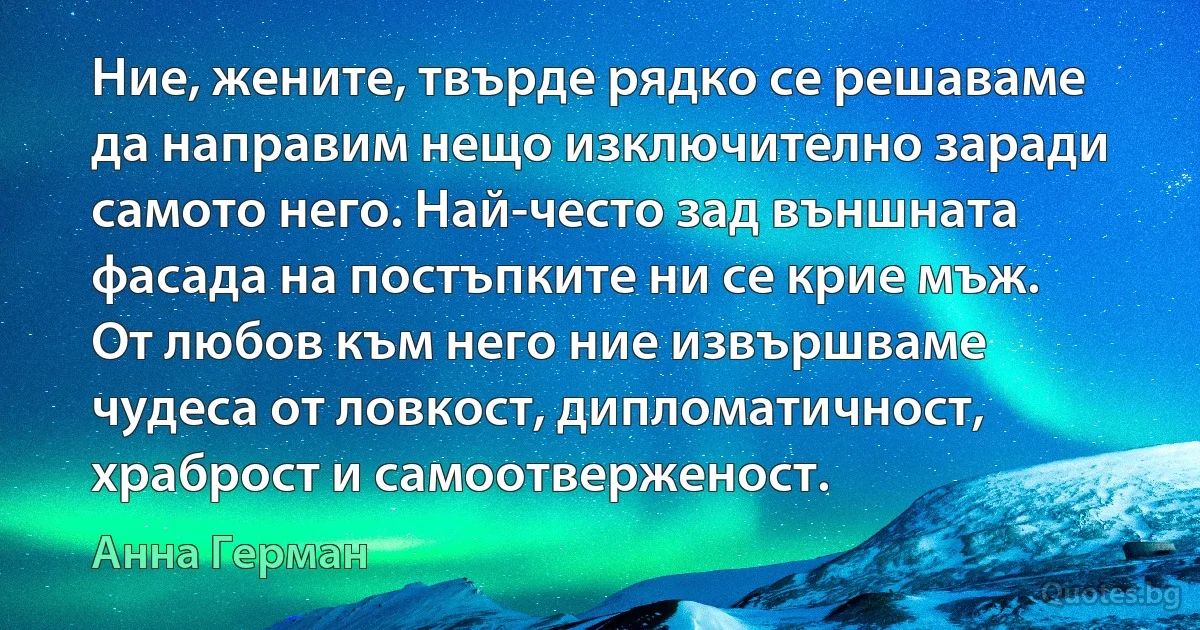 Ние, жените, твърде рядко се решаваме да направим нещо изключително заради самото него. Най-често зад външната фасада на постъпките ни се крие мъж. От любов към него ние извършваме чудеса от ловкост, дипломатичност, храброст и самоотверженост. (Анна Герман)