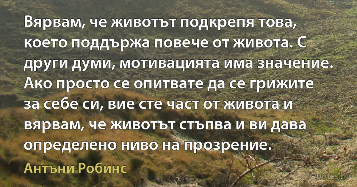 Вярвам, че животът подкрепя това, което поддържа повече от живота. С други думи, мотивацията има значение. Ако просто се опитвате да се грижите за себе си, вие сте част от живота и вярвам, че животът стъпва и ви дава определено ниво на прозрение. (Антъни Робинс)