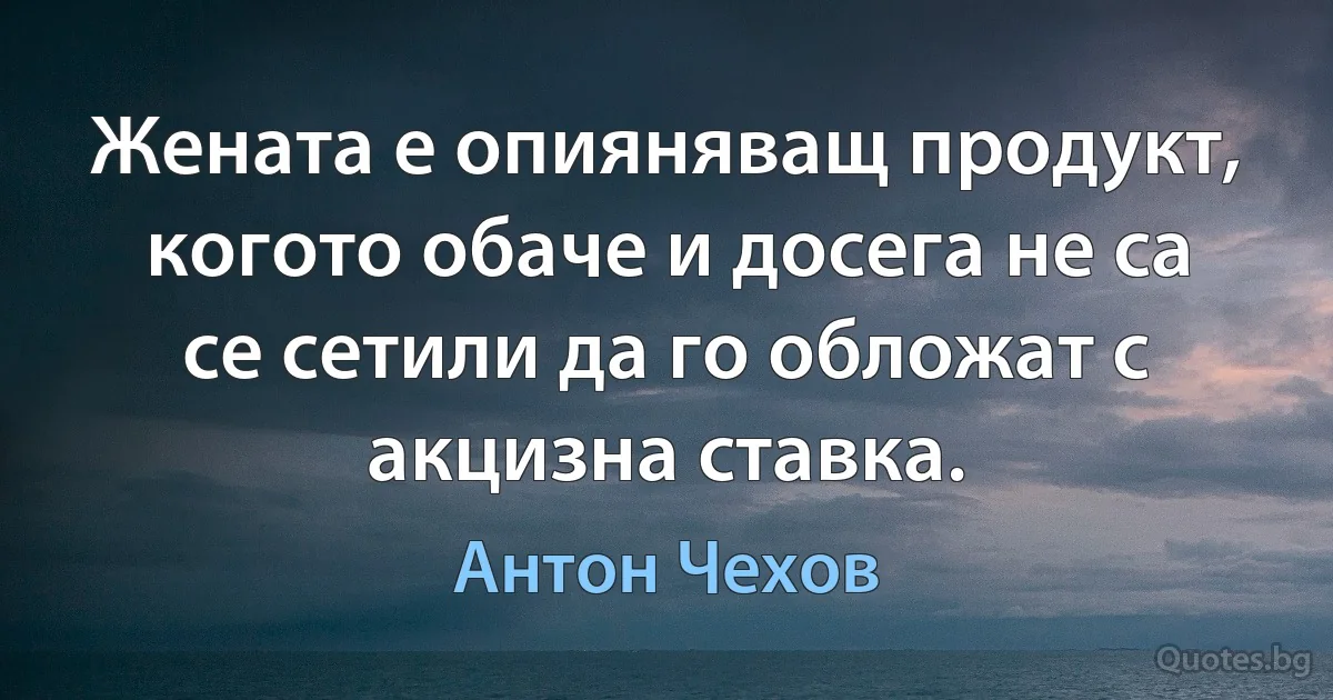 Жената е опияняващ продукт, когото обаче и досега не са се сетили да го обложат с акцизна ставка. (Антон Чехов)