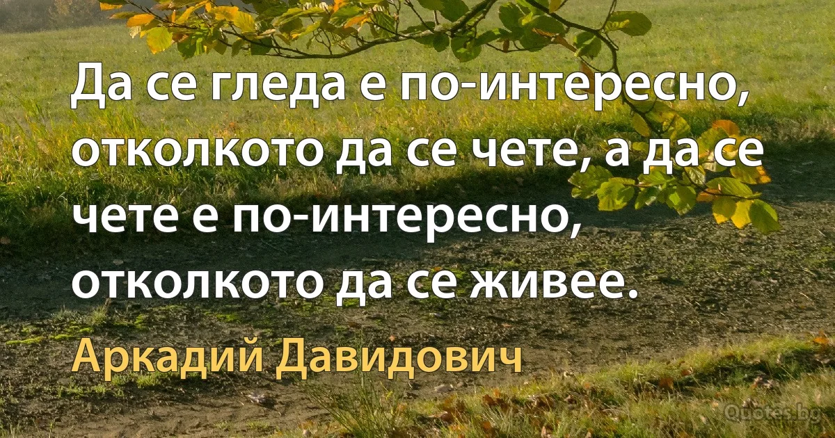 Да се гледа е по-интересно, отколкото да се чете, а да се чете е по-интересно, отколкото да се живее. (Аркадий Давидович)