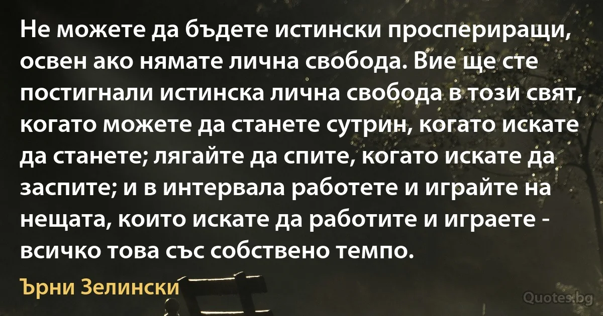 Не можете да бъдете истински проспериращи, освен ако нямате лична свобода. Вие ще сте постигнали истинска лична свобода в този свят, когато можете да станете сутрин, когато искате да станете; лягайте да спите, когато искате да заспите; и в интервала работете и играйте на нещата, които искате да работите и играете - всичко това със собствено темпо. (Ърни Зелински)