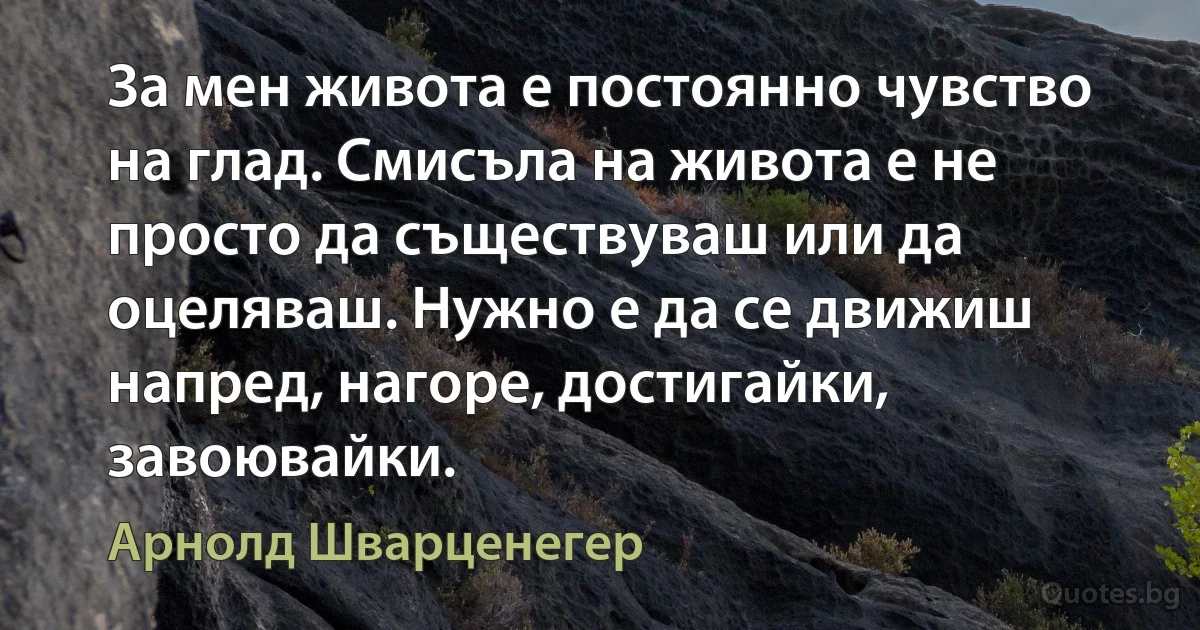 За мен живота е постоянно чувство на глад. Смисъла на живота е не просто да съществуваш или да оцеляваш. Нужно е да се движиш напред, нагоре, достигайки, завоювайки. (Арнолд Шварценегер)