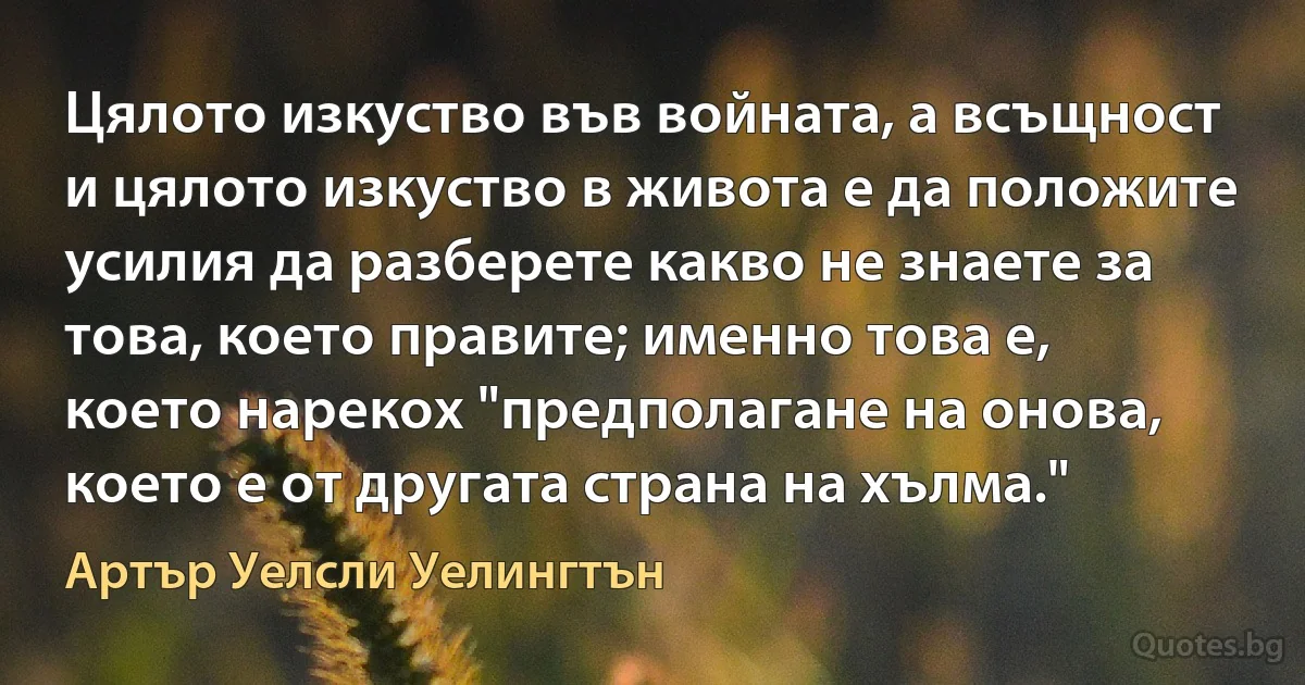 Цялото изкуство във войната, а всъщност и цялото изкуство в живота е да положите усилия да разберете какво не знаете за това, което правите; именно това е, което нарекох "предполагане на онова, което е от другата страна на хълма." (Артър Уелсли Уелингтън)