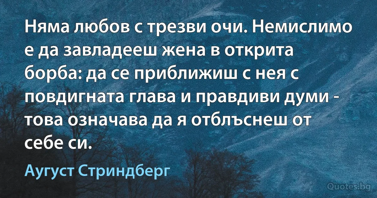 Няма любов с трезви очи. Немислимо е да завладееш жена в открита борба: да се приближиш с нея с повдигната глава и правдиви думи - това означава да я отблъснеш от себе си. (Аугуст Стриндберг)