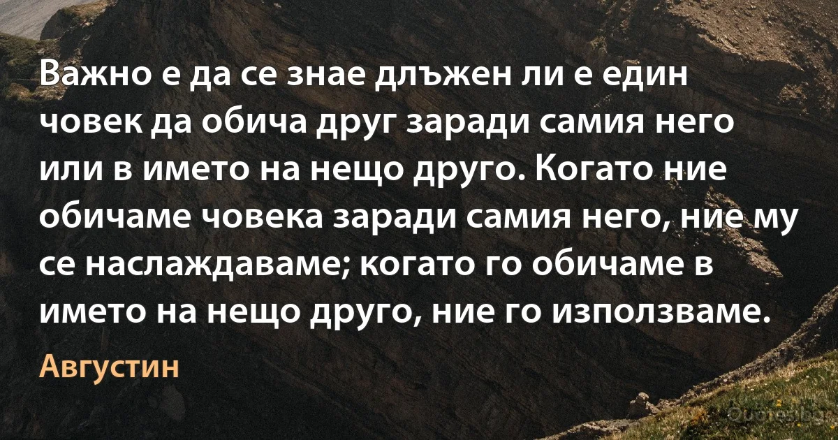 Важно е да се знае длъжен ли е един човек да обича друг заради самия него или в името на нещо друго. Когато ние обичаме човека заради самия него, ние му се наслаждаваме; когато го обичаме в името на нещо друго, ние го използваме. (Августин)