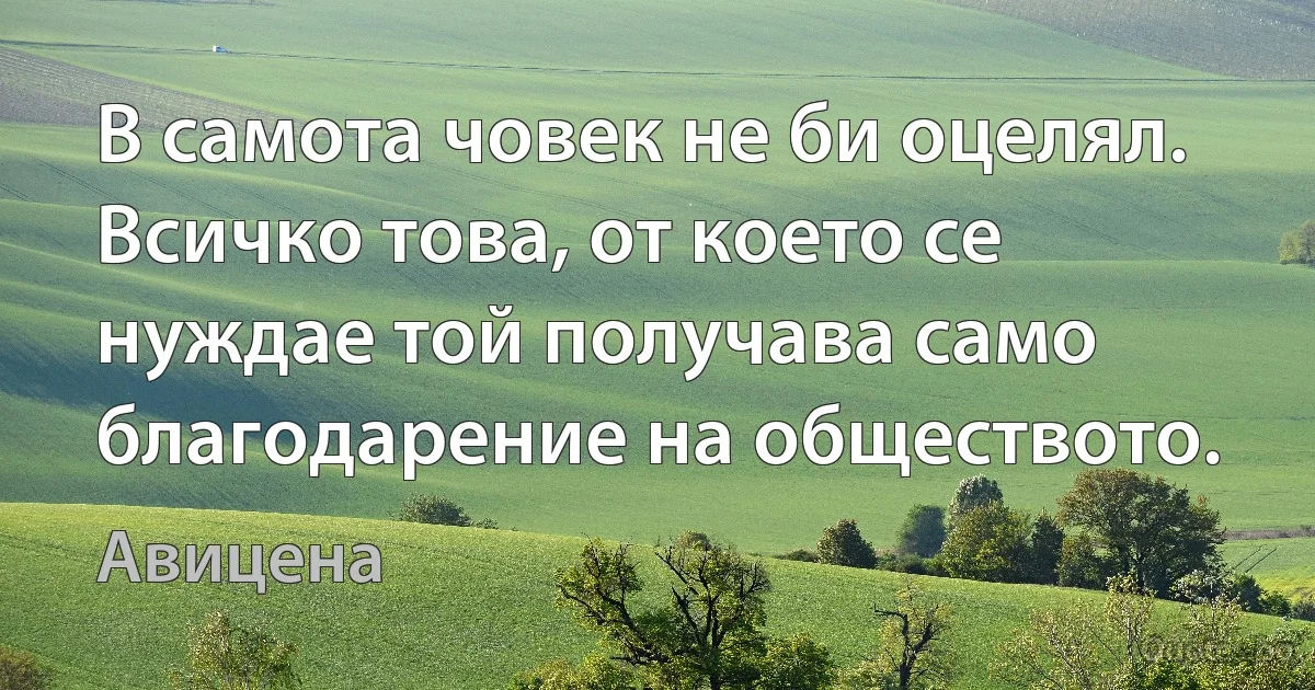 В самота човек не би оцелял. Всичко това, от което се нуждае той получава само благодарение на обществото. (Авицена)