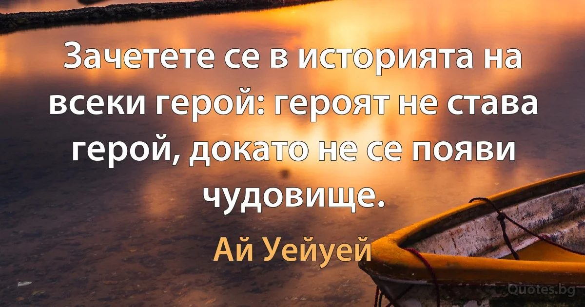 Зачетете се в историята на всеки герой: героят не става герой, докато не се появи чудовище. (Ай Уейуей)