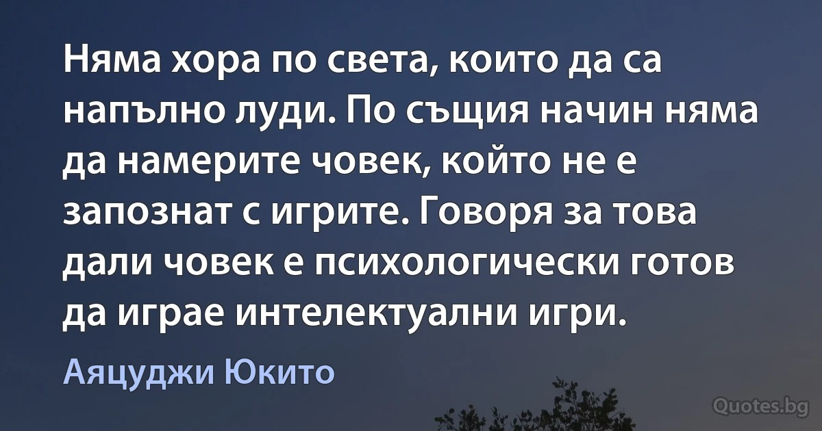 Няма хора по света, които да са напълно луди. По същия начин няма да намерите човек, който не е запознат с игрите. Говоря за това дали човек е психологически готов да играе интелектуални игри. (Аяцуджи Юкито)