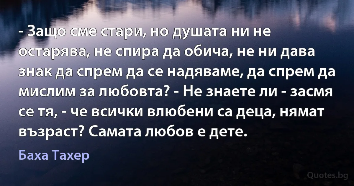 - Защо сме стари, но душата ни не остарява, не спира да обича, не ни дава знак да спрем да се надяваме, да спрем да мислим за любовта? - Не знаете ли - засмя се тя, - че всички влюбени са деца, нямат възраст? Самата любов е дете. (Баха Тахер)