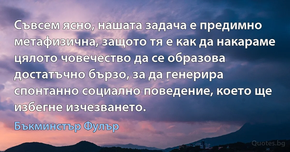 Съвсем ясно, нашата задача е предимно метафизична, защото тя е как да накараме цялото човечество да се образова достатъчно бързо, за да генерира спонтанно социално поведение, което ще избегне изчезването. (Бъкминстър Фулър)