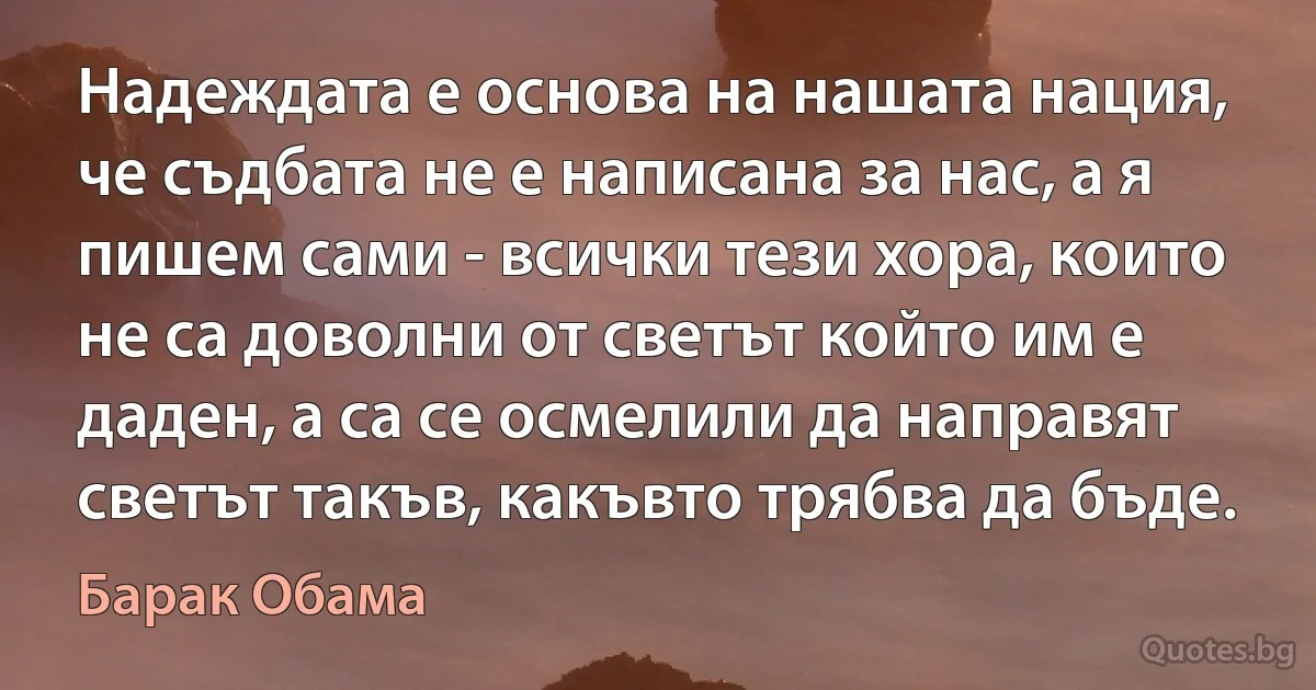 Надеждата е основа на нашата нация, че съдбата не е написана за нас, а я пишем сами - всички тези хора, които не са доволни от светът който им е даден, а са се осмелили да направят светът такъв, какъвто трябва да бъде. (Барак Обама)