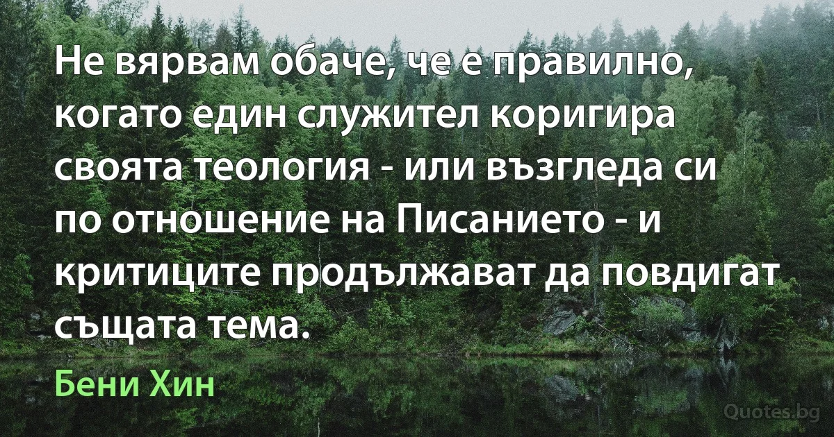 Не вярвам обаче, че е правилно, когато един служител коригира своята теология - или възгледа си по отношение на Писанието - и критиците продължават да повдигат същата тема. (Бени Хин)