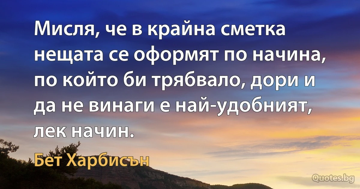 Мисля, че в крайна сметка нещата се оформят по начина, по който би трябвало, дори и да не винаги е най-удобният, лек начин. (Бет Харбисън)